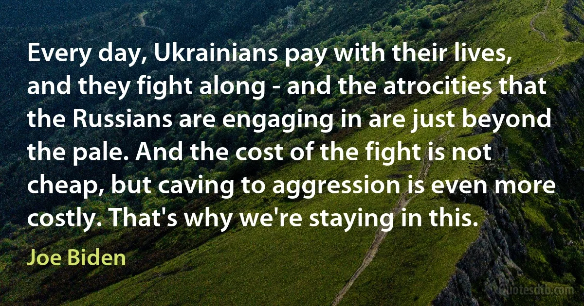 Every day, Ukrainians pay with their lives, and they fight along - and the atrocities that the Russians are engaging in are just beyond the pale. And the cost of the fight is not cheap, but caving to aggression is even more costly. That's why we're staying in this. (Joe Biden)