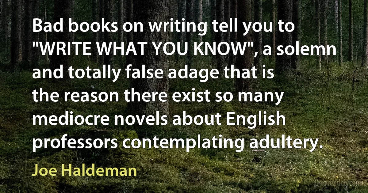 Bad books on writing tell you to "WRITE WHAT YOU KNOW", a solemn and totally false adage that is the reason there exist so many mediocre novels about English professors contemplating adultery. (Joe Haldeman)