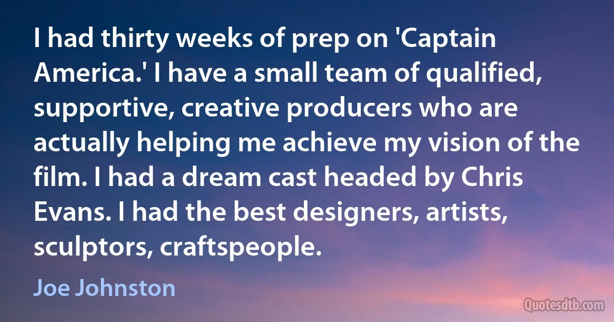 I had thirty weeks of prep on 'Captain America.' I have a small team of qualified, supportive, creative producers who are actually helping me achieve my vision of the film. I had a dream cast headed by Chris Evans. I had the best designers, artists, sculptors, craftspeople. (Joe Johnston)