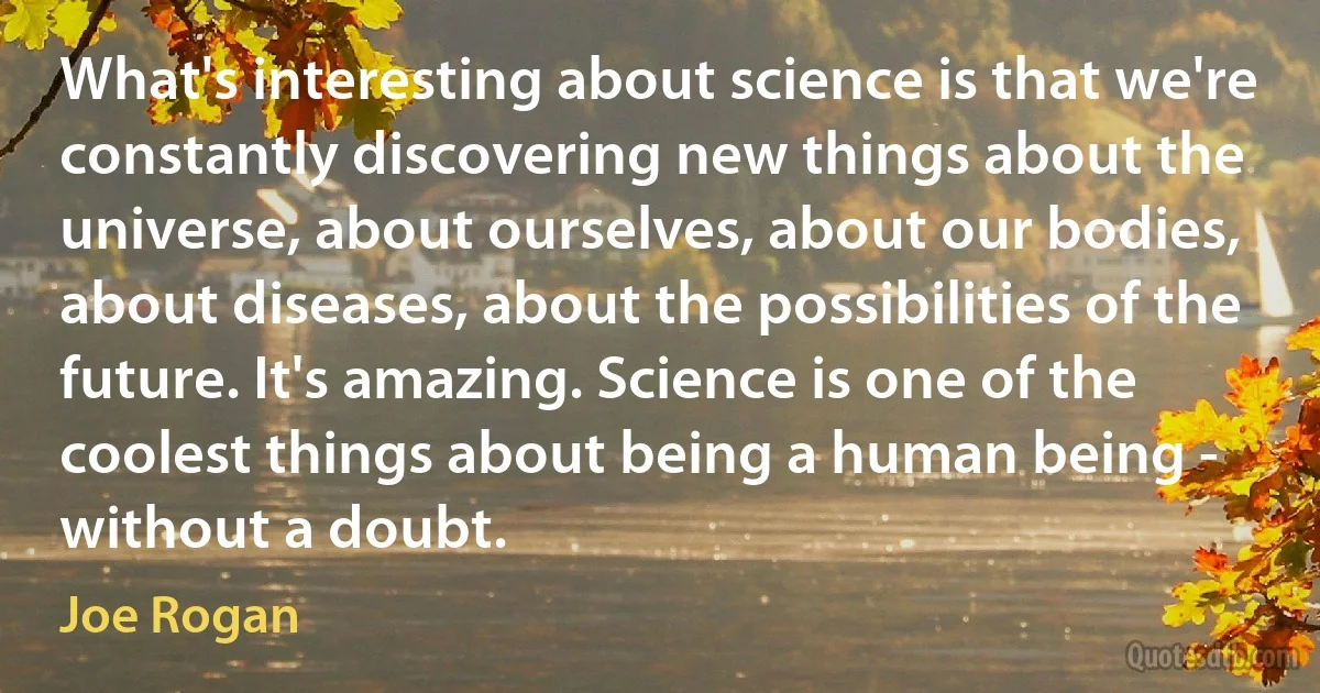 What's interesting about science is that we're constantly discovering new things about the universe, about ourselves, about our bodies, about diseases, about the possibilities of the future. It's amazing. Science is one of the coolest things about being a human being - without a doubt. (Joe Rogan)