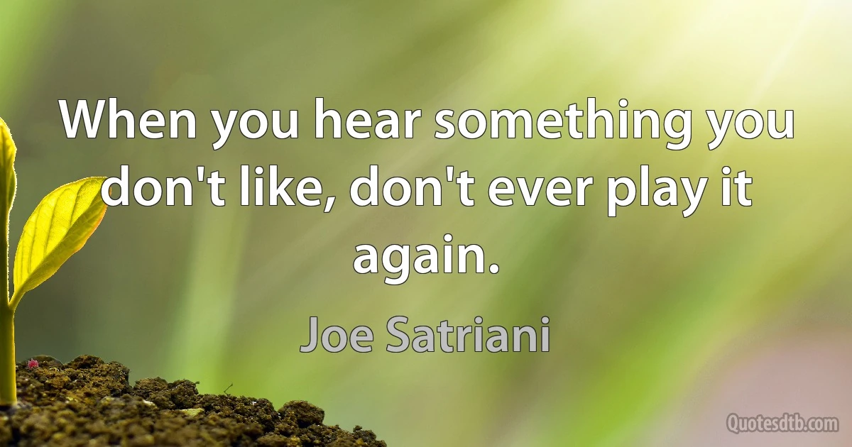 When you hear something you don't like, don't ever play it again. (Joe Satriani)