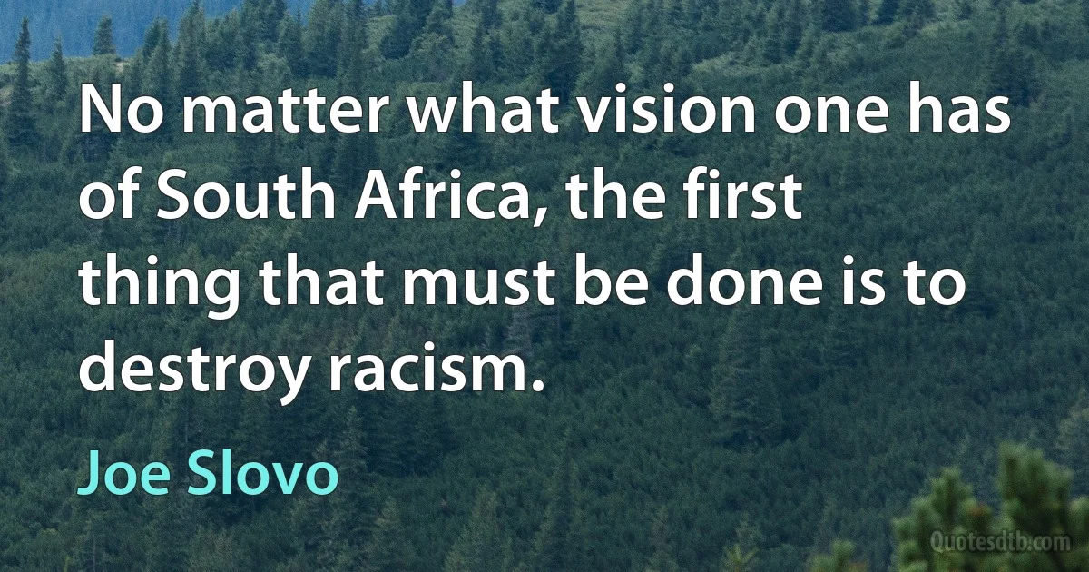 No matter what vision one has of South Africa, the first thing that must be done is to destroy racism. (Joe Slovo)