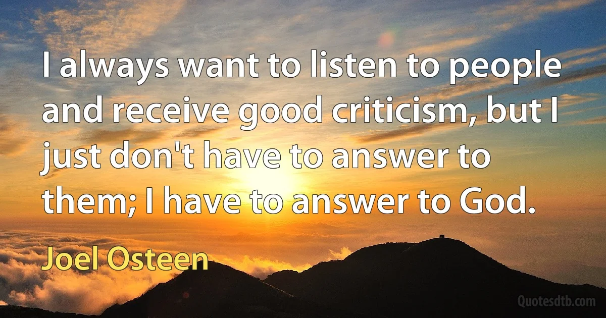 I always want to listen to people and receive good criticism, but I just don't have to answer to them; I have to answer to God. (Joel Osteen)