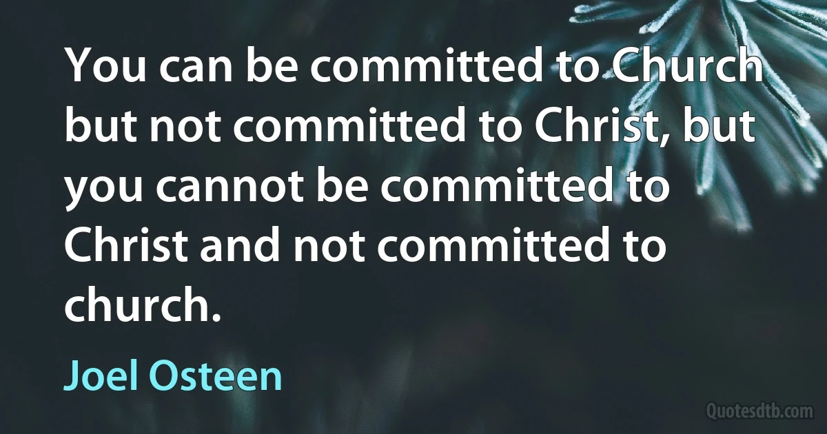 You can be committed to Church but not committed to Christ, but you cannot be committed to Christ and not committed to church. (Joel Osteen)