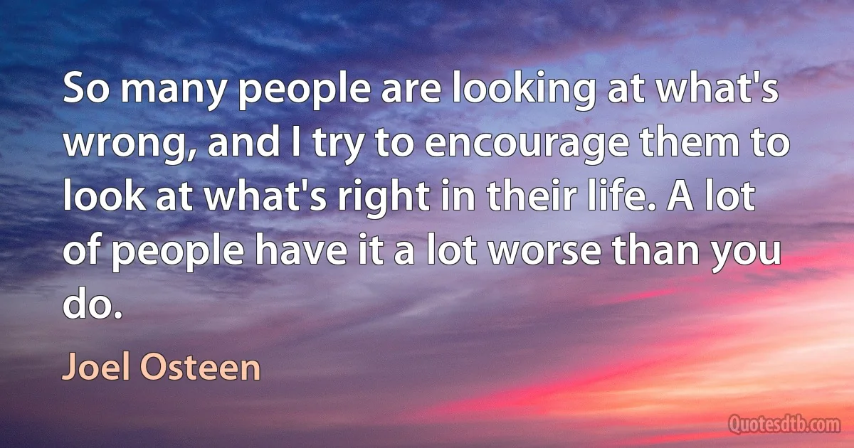 So many people are looking at what's wrong, and I try to encourage them to look at what's right in their life. A lot of people have it a lot worse than you do. (Joel Osteen)