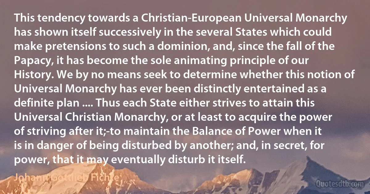 This tendency towards a Christian-European Universal Monarchy has shown itself successively in the several States which could make pretensions to such a dominion, and, since the fall of the Papacy, it has become the sole animating principle of our History. We by no means seek to determine whether this notion of Universal Monarchy has ever been distinctly entertained as a definite plan .... Thus each State either strives to attain this Universal Christian Monarchy, or at least to acquire the power of striving after it;-to maintain the Balance of Power when it is in danger of being disturbed by another; and, in secret, for power, that it may eventually disturb it itself. (Johann Gottlieb Fichte)