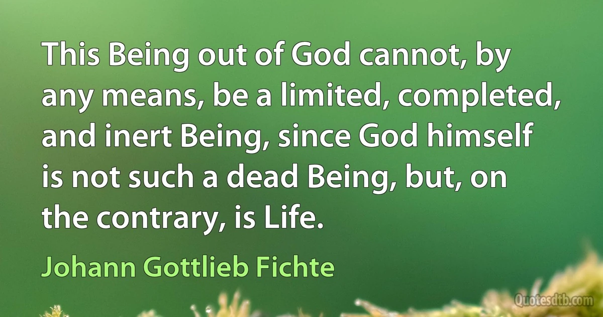 This Being out of God cannot, by any means, be a limited, completed, and inert Being, since God himself is not such a dead Being, but, on the contrary, is Life. (Johann Gottlieb Fichte)