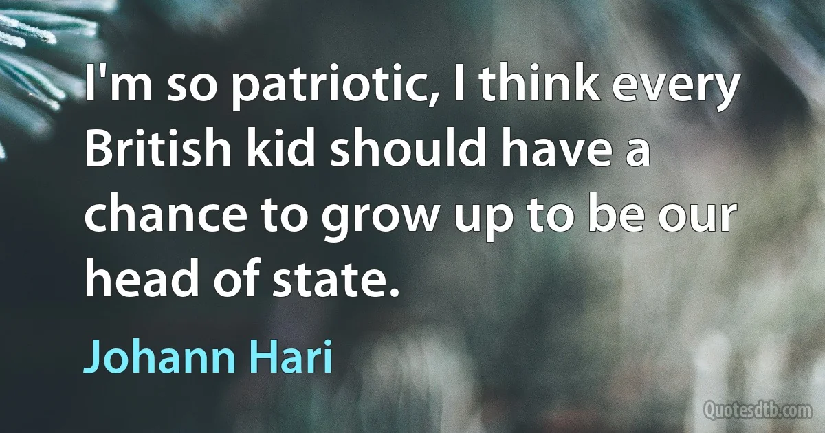 I'm so patriotic, I think every British kid should have a chance to grow up to be our head of state. (Johann Hari)