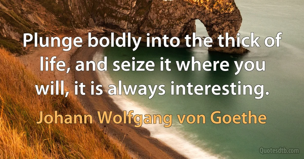 Plunge boldly into the thick of life, and seize it where you will, it is always interesting. (Johann Wolfgang von Goethe)