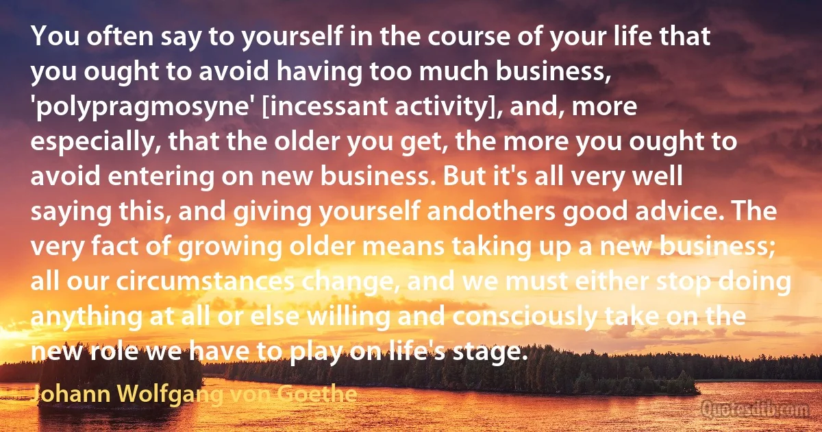 You often say to yourself in the course of your life that you ought to avoid having too much business, 'polypragmosyne' [incessant activity], and, more especially, that the older you get, the more you ought to avoid entering on new business. But it's all very well saying this, and giving yourself andothers good advice. The very fact of growing older means taking up a new business; all our circumstances change, and we must either stop doing anything at all or else willing and consciously take on the new role we have to play on life's stage. (Johann Wolfgang von Goethe)