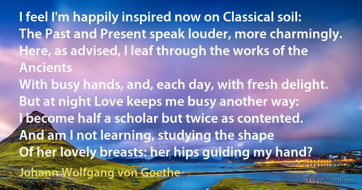 I feel I'm happily inspired now on Classical soil:
The Past and Present speak louder, more charmingly.
Here, as advised, I leaf through the works of the Ancients
With busy hands, and, each day, with fresh delight.
But at night Love keeps me busy another way:
I become half a scholar but twice as contented.
And am I not learning, studying the shape
Of her lovely breasts: her hips guiding my hand? (Johann Wolfgang von Goethe)