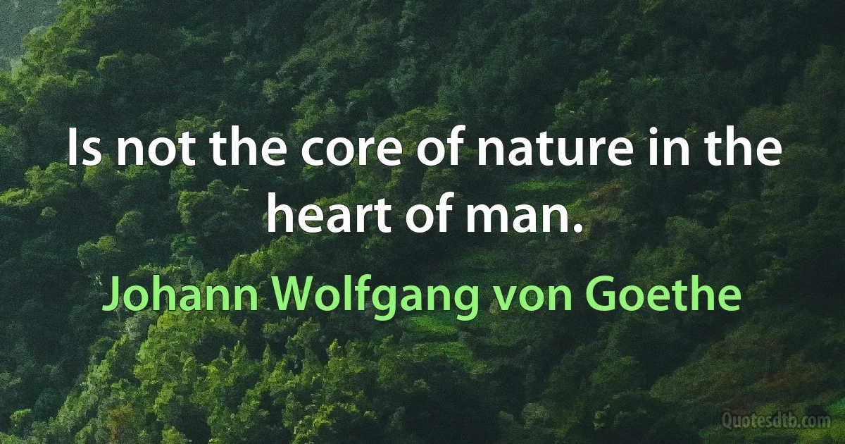 Is not the core of nature in the heart of man. (Johann Wolfgang von Goethe)