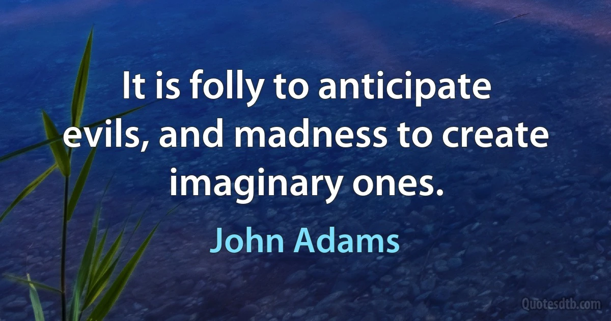 It is folly to anticipate evils, and madness to create imaginary ones. (John Adams)