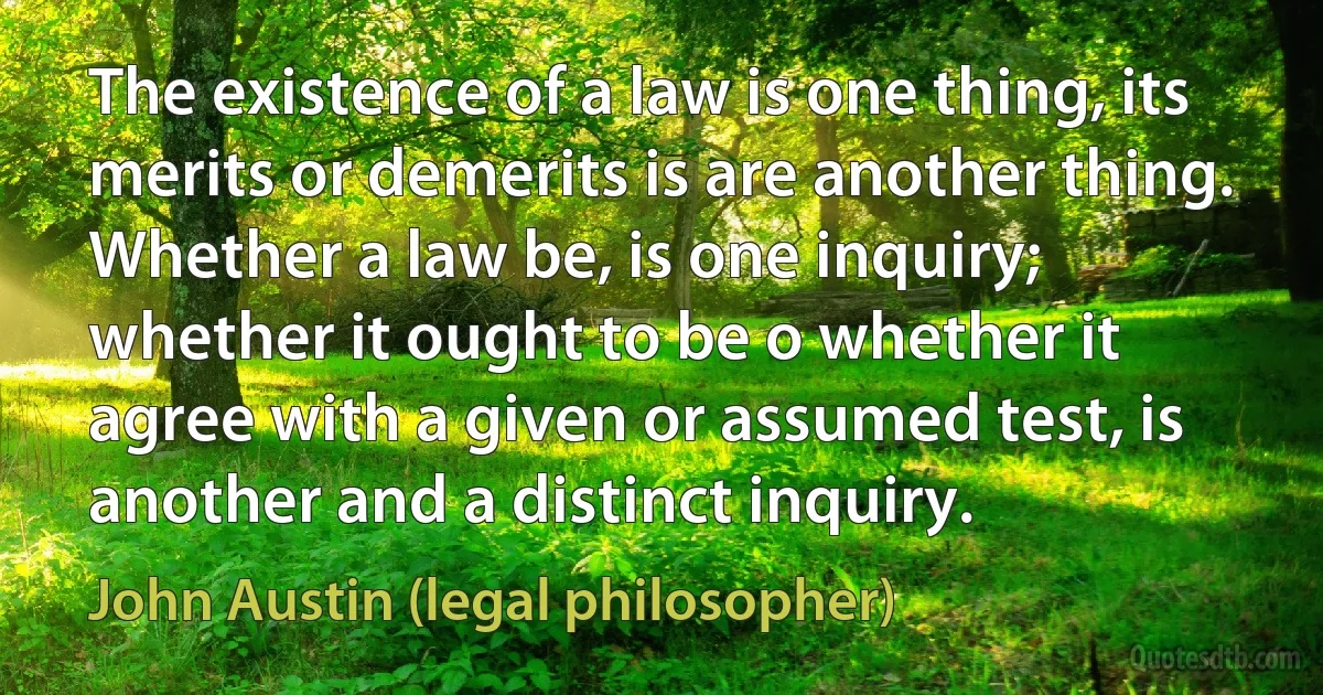 The existence of a law is one thing, its merits or demerits is are another thing. Whether a law be, is one inquiry; whether it ought to be o whether it agree with a given or assumed test, is another and a distinct inquiry. (John Austin (legal philosopher))