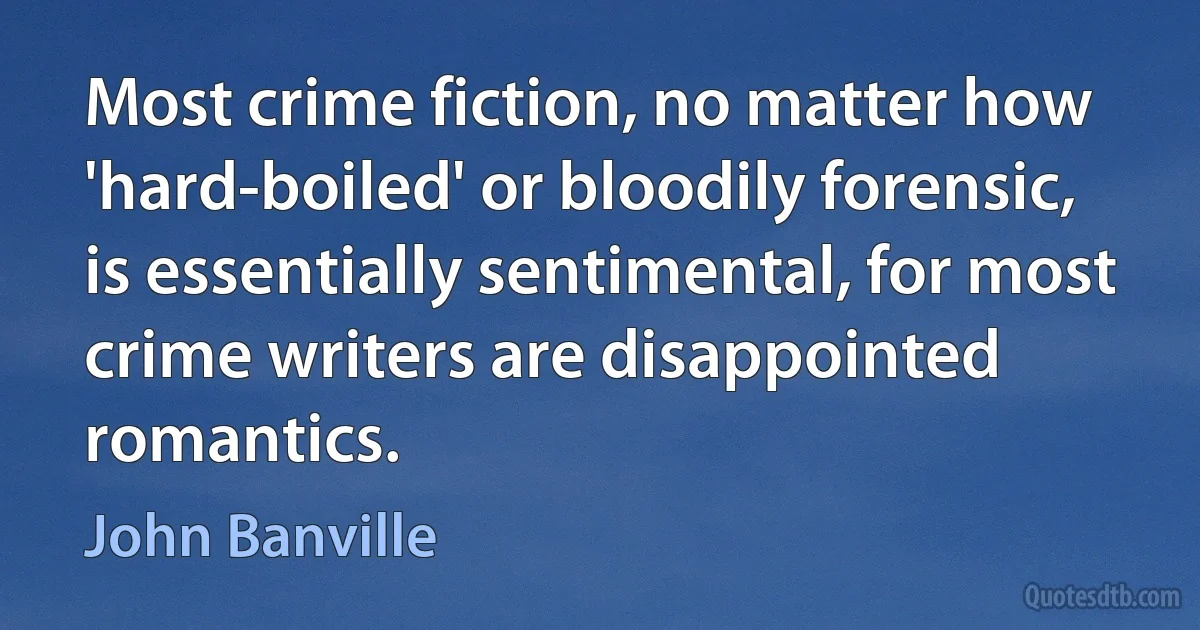 Most crime fiction, no matter how 'hard-boiled' or bloodily forensic, is essentially sentimental, for most crime writers are disappointed romantics. (John Banville)