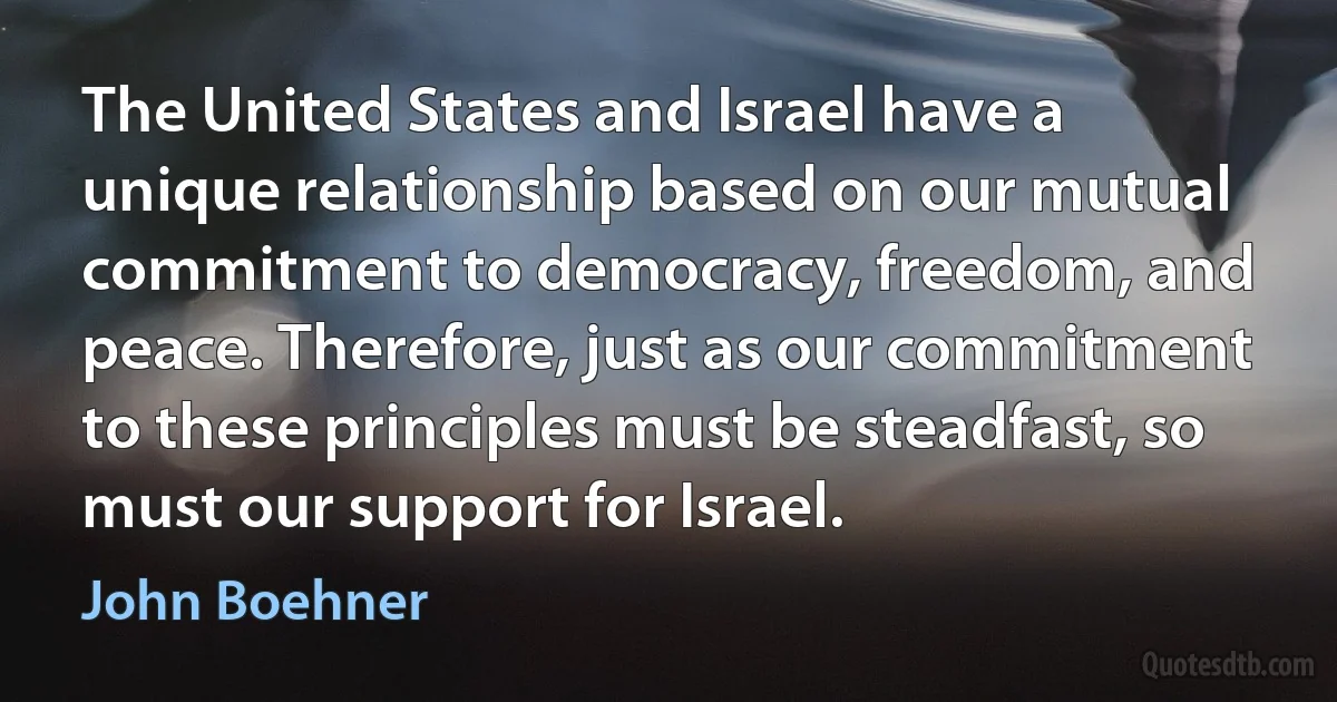 The United States and Israel have a unique relationship based on our mutual commitment to democracy, freedom, and peace. Therefore, just as our commitment to these principles must be steadfast, so must our support for Israel. (John Boehner)