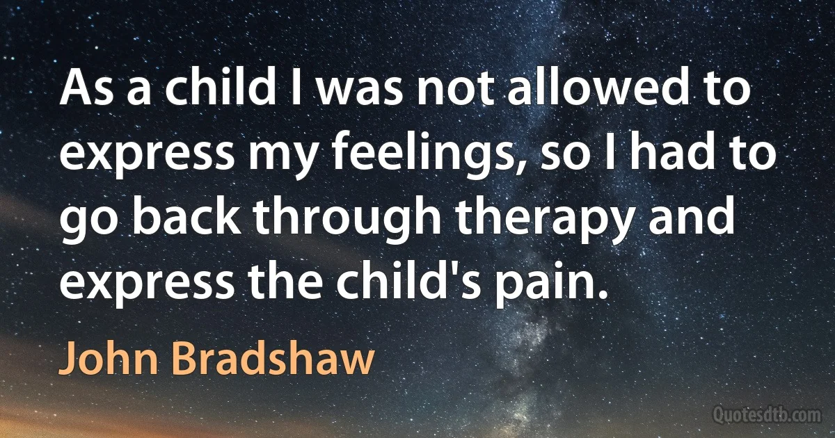 As a child I was not allowed to express my feelings, so I had to go back through therapy and express the child's pain. (John Bradshaw)