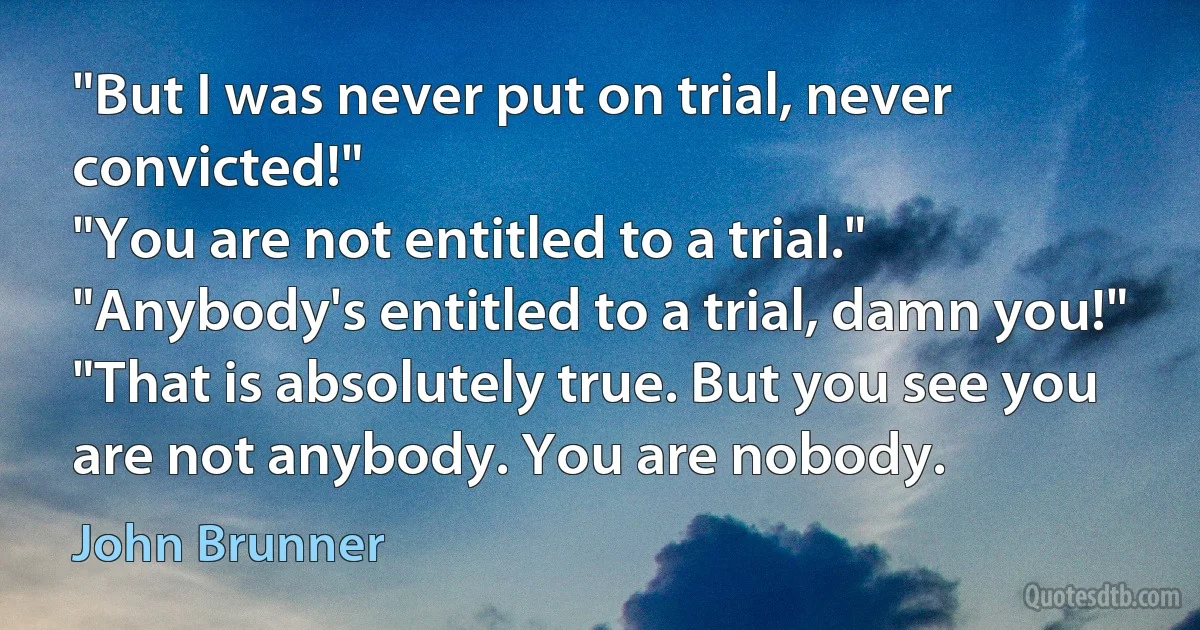 "But I was never put on trial, never convicted!"
"You are not entitled to a trial."
"Anybody's entitled to a trial, damn you!"
"That is absolutely true. But you see you are not anybody. You are nobody. (John Brunner)