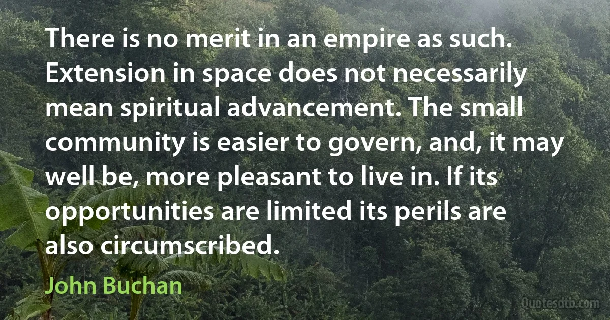 There is no merit in an empire as such. Extension in space does not necessarily mean spiritual advancement. The small community is easier to govern, and, it may well be, more pleasant to live in. If its opportunities are limited its perils are also circumscribed. (John Buchan)