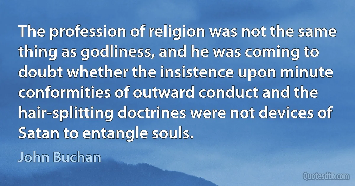 The profession of religion was not the same thing as godliness, and he was coming to doubt whether the insistence upon minute conformities of outward conduct and the hair-splitting doctrines were not devices of Satan to entangle souls. (John Buchan)