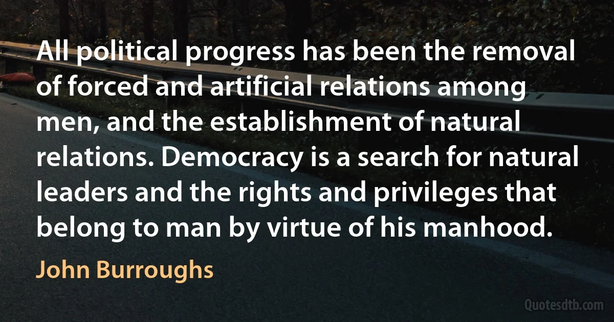 All political progress has been the removal of forced and artificial relations among men, and the establishment of natural relations. Democracy is a search for natural leaders and the rights and privileges that belong to man by virtue of his manhood. (John Burroughs)