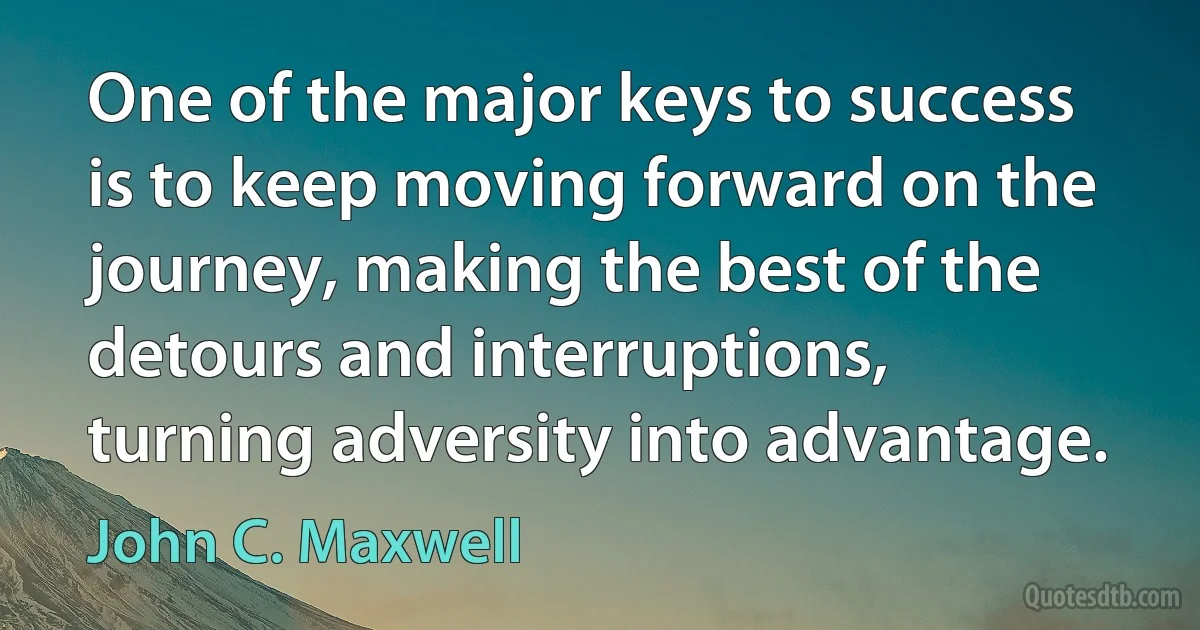 One of the major keys to success is to keep moving forward on the journey, making the best of the detours and interruptions, turning adversity into advantage. (John C. Maxwell)