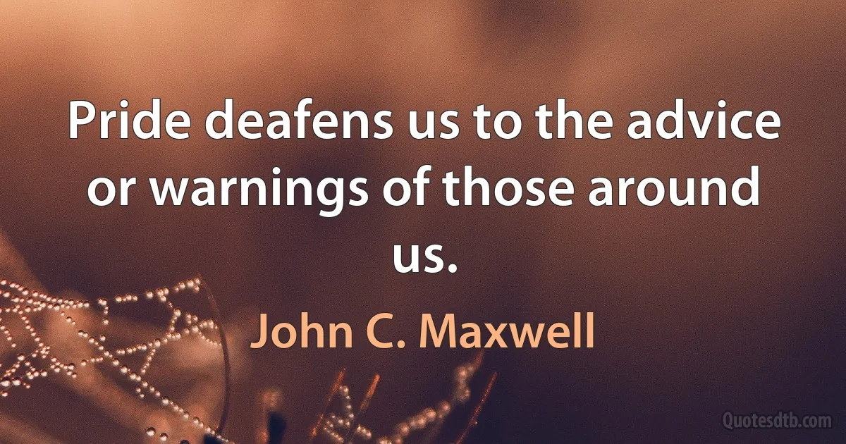 Pride deafens us to the advice or warnings of those around us. (John C. Maxwell)