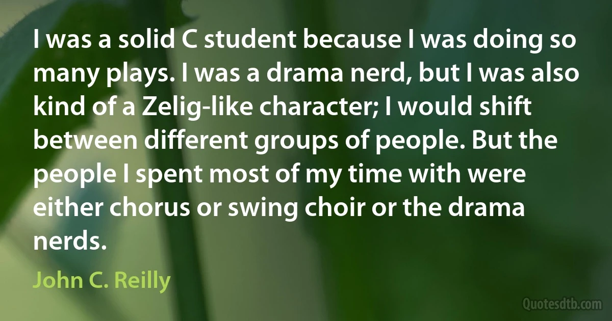 I was a solid C student because I was doing so many plays. I was a drama nerd, but I was also kind of a Zelig-like character; I would shift between different groups of people. But the people I spent most of my time with were either chorus or swing choir or the drama nerds. (John C. Reilly)