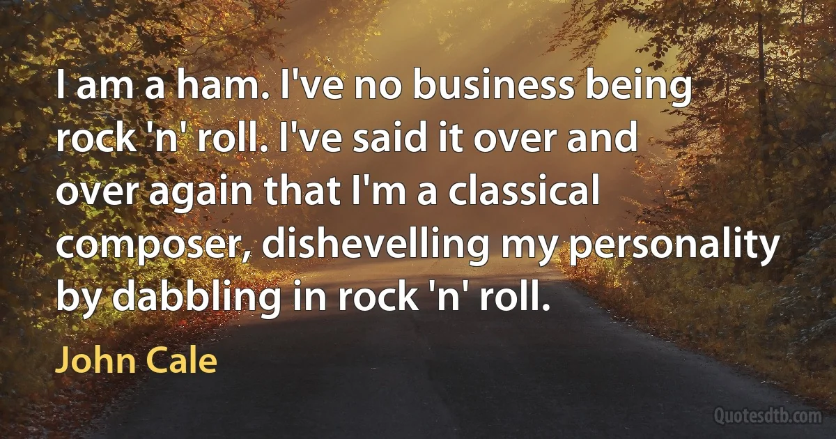 I am a ham. I've no business being rock 'n' roll. I've said it over and over again that I'm a classical composer, dishevelling my personality by dabbling in rock 'n' roll. (John Cale)