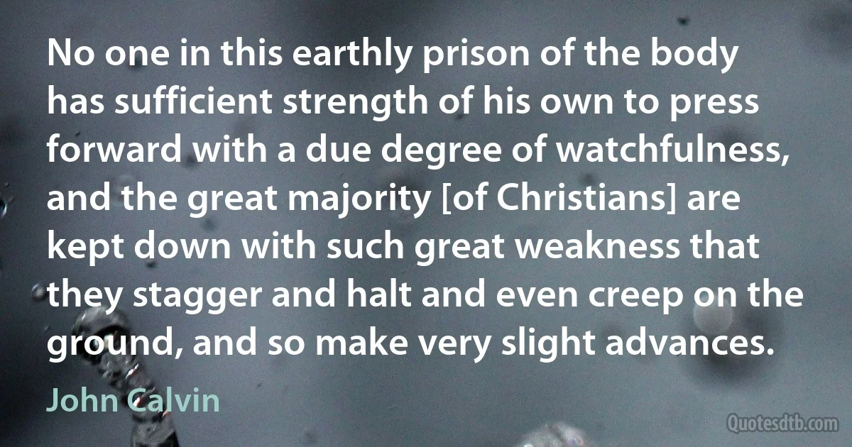 No one in this earthly prison of the body has sufficient strength of his own to press forward with a due degree of watchfulness, and the great majority [of Christians] are kept down with such great weakness that they stagger and halt and even creep on the ground, and so make very slight advances. (John Calvin)