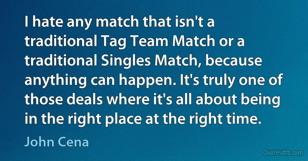 I hate any match that isn't a traditional Tag Team Match or a traditional Singles Match, because anything can happen. It's truly one of those deals where it's all about being in the right place at the right time. (John Cena)