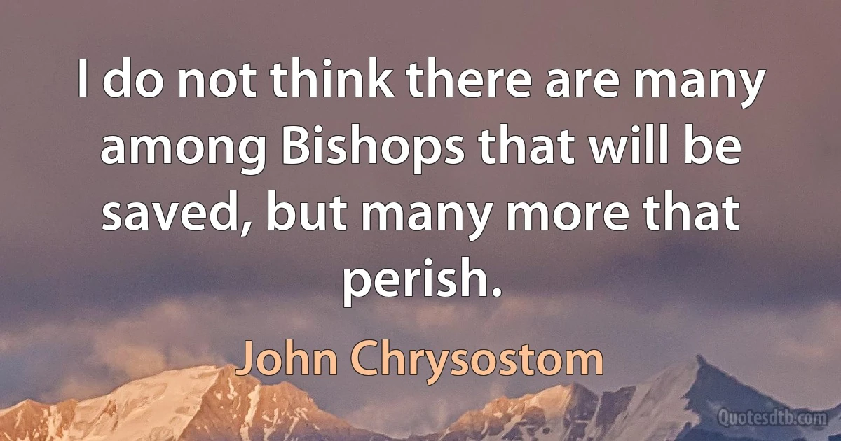 I do not think there are many among Bishops that will be saved, but many more that perish. (John Chrysostom)