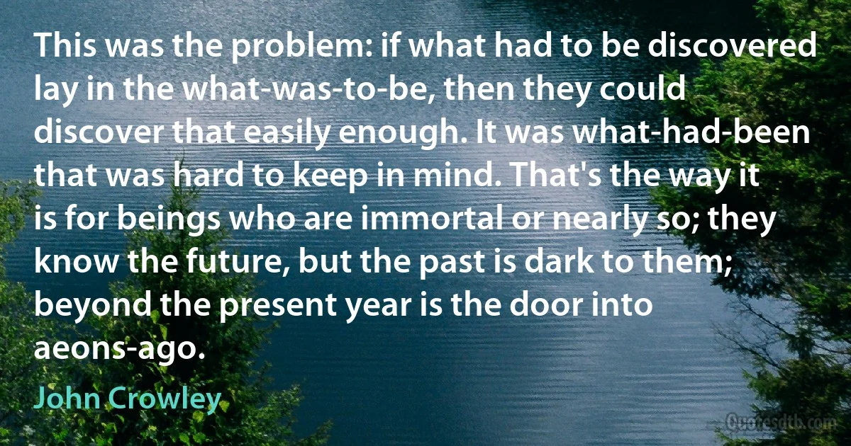 This was the problem: if what had to be discovered lay in the what-was-to-be, then they could discover that easily enough. It was what-had-been that was hard to keep in mind. That's the way it is for beings who are immortal or nearly so; they know the future, but the past is dark to them; beyond the present year is the door into aeons-ago. (John Crowley)