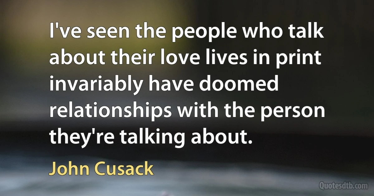 I've seen the people who talk about their love lives in print invariably have doomed relationships with the person they're talking about. (John Cusack)