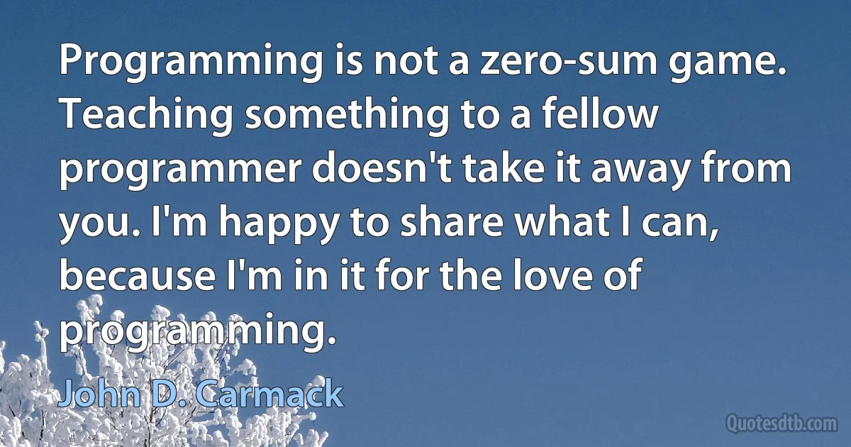 Programming is not a zero-sum game. Teaching something to a fellow programmer doesn't take it away from you. I'm happy to share what I can, because I'm in it for the love of programming. (John D. Carmack)