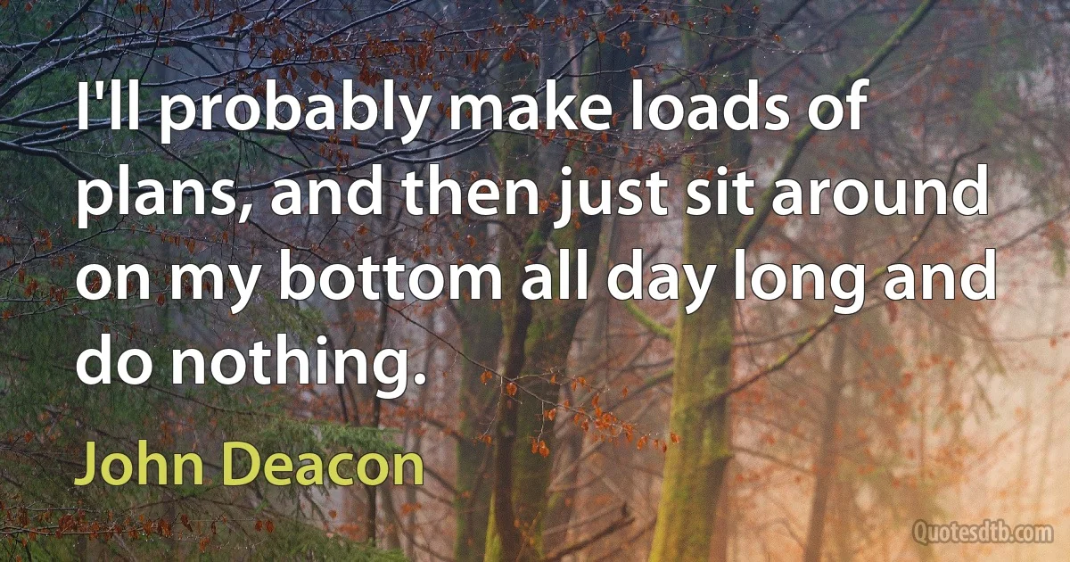 I'll probably make loads of plans, and then just sit around on my bottom all day long and do nothing. (John Deacon)