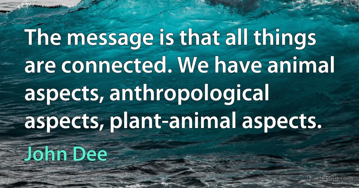 The message is that all things are connected. We have animal aspects, anthropological aspects, plant-animal aspects. (John Dee)