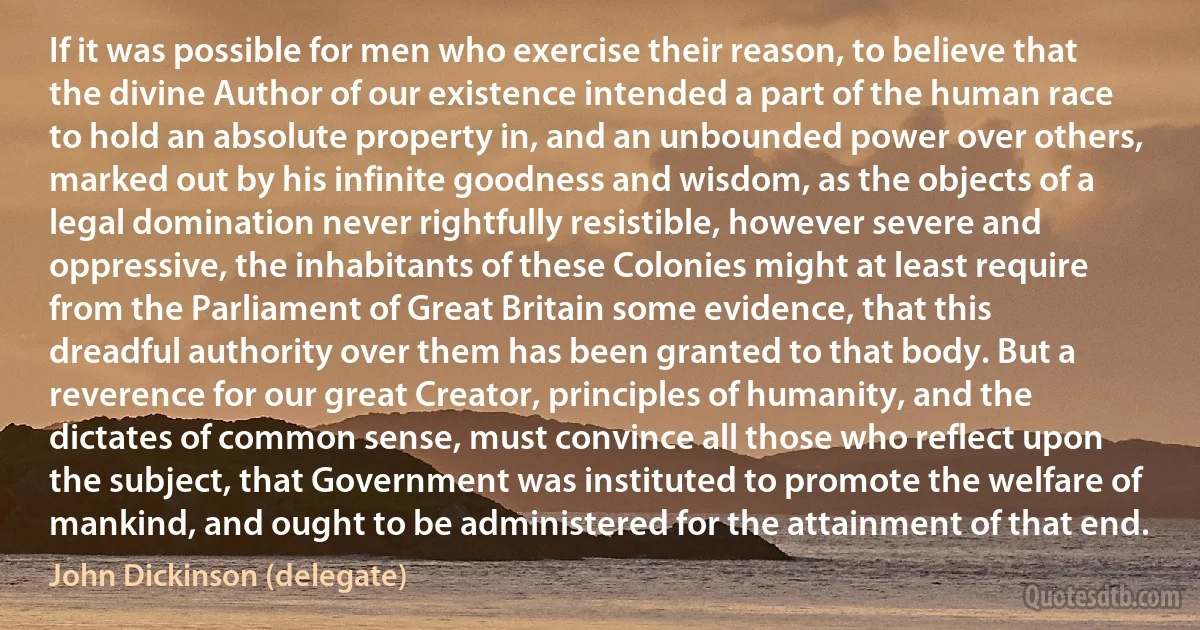 If it was possible for men who exercise their reason, to believe that the divine Author of our existence intended a part of the human race to hold an absolute property in, and an unbounded power over others, marked out by his infinite goodness and wisdom, as the objects of a legal domination never rightfully resistible, however severe and oppressive, the inhabitants of these Colonies might at least require from the Parliament of Great Britain some evidence, that this dreadful authority over them has been granted to that body. But a reverence for our great Creator, principles of humanity, and the dictates of common sense, must convince all those who reflect upon the subject, that Government was instituted to promote the welfare of mankind, and ought to be administered for the attainment of that end. (John Dickinson (delegate))