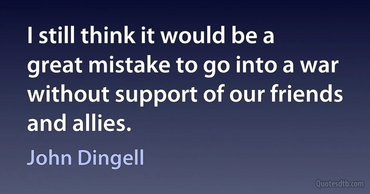 I still think it would be a great mistake to go into a war without support of our friends and allies. (John Dingell)