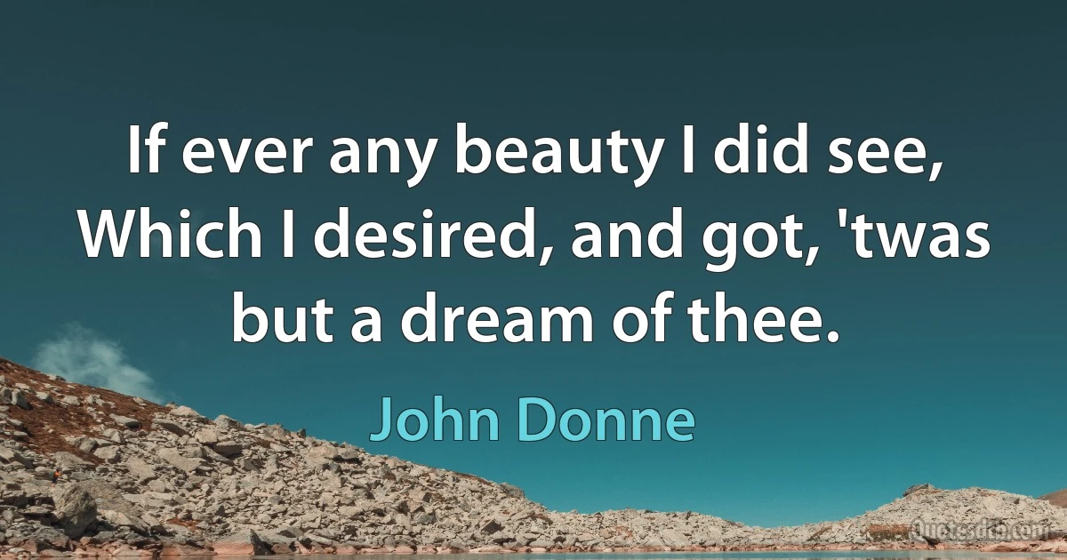 If ever any beauty I did see,
Which I desired, and got, 'twas but a dream of thee. (John Donne)