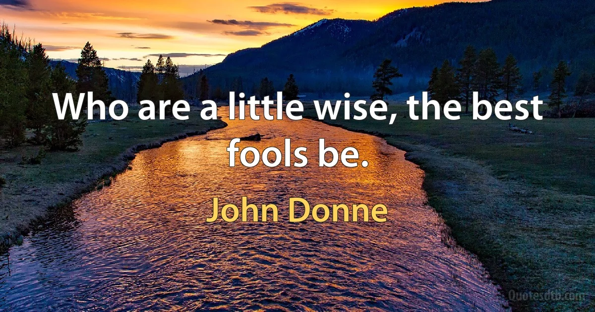 Who are a little wise, the best fools be. (John Donne)