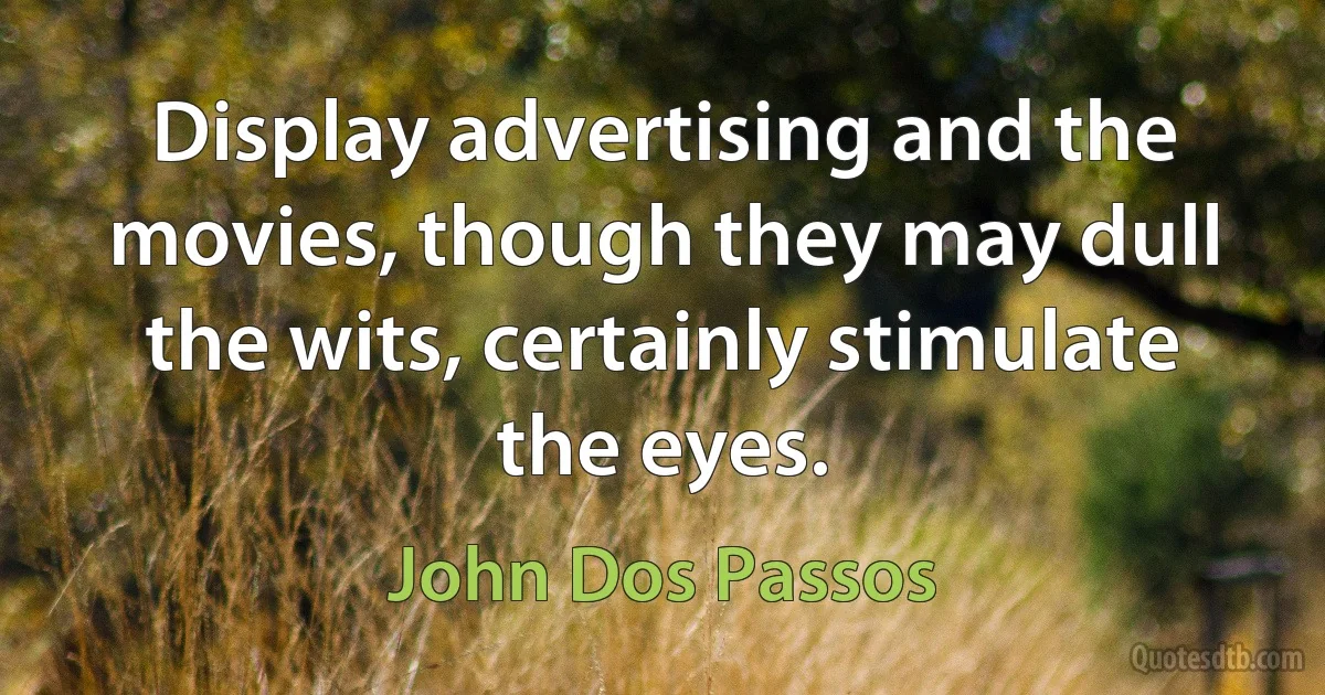 Display advertising and the movies, though they may dull the wits, certainly stimulate the eyes. (John Dos Passos)