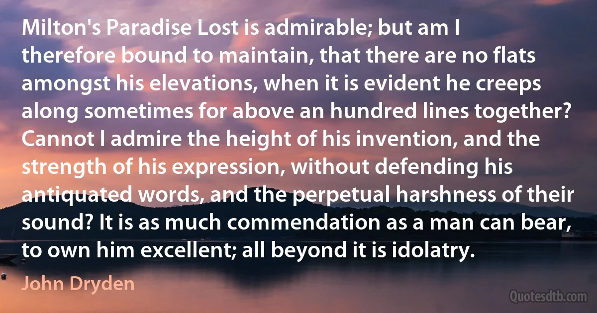 Milton's Paradise Lost is admirable; but am I therefore bound to maintain, that there are no flats amongst his elevations, when it is evident he creeps along sometimes for above an hundred lines together? Cannot I admire the height of his invention, and the strength of his expression, without defending his antiquated words, and the perpetual harshness of their sound? It is as much commendation as a man can bear, to own him excellent; all beyond it is idolatry. (John Dryden)