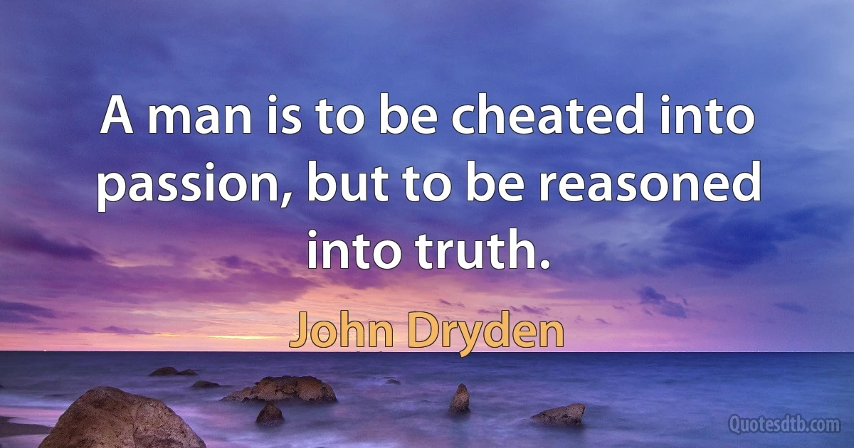 A man is to be cheated into passion, but to be reasoned into truth. (John Dryden)