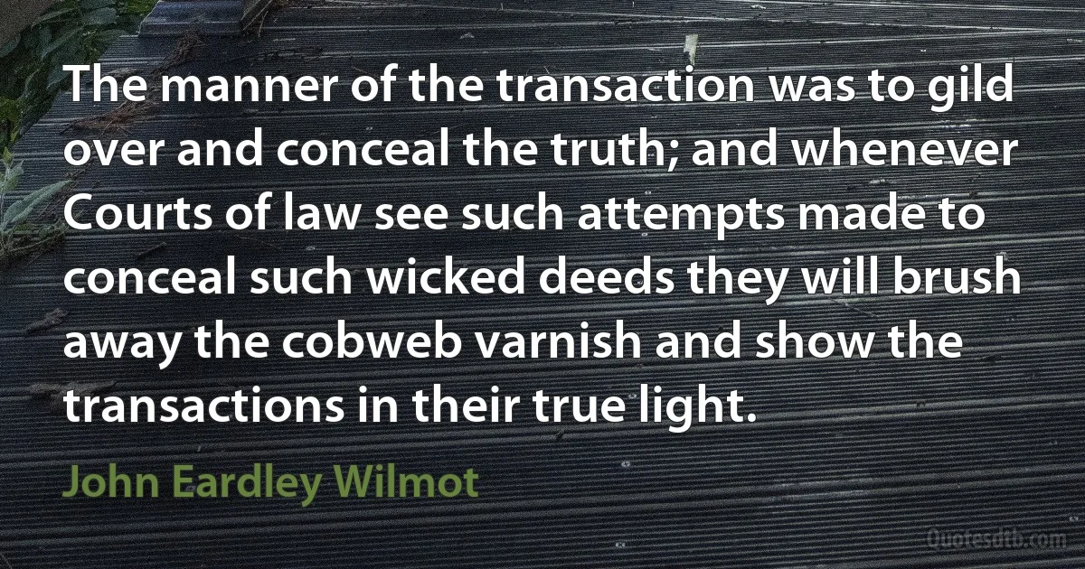 The manner of the transaction was to gild over and conceal the truth; and whenever Courts of law see such attempts made to conceal such wicked deeds they will brush away the cobweb varnish and show the transactions in their true light. (John Eardley Wilmot)