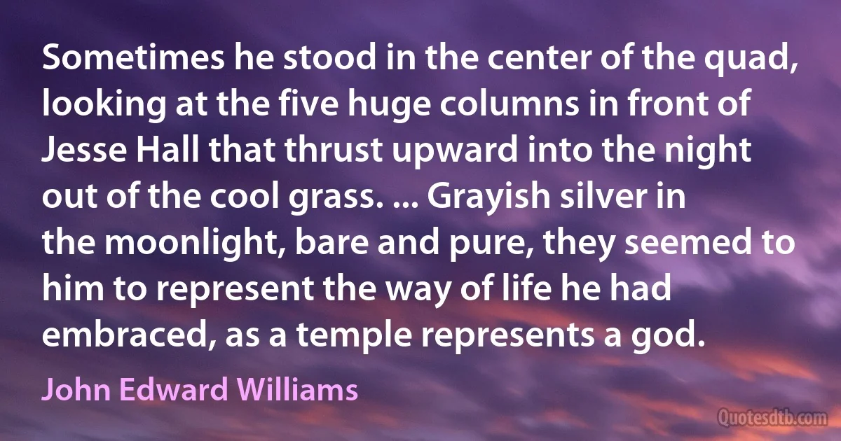 Sometimes he stood in the center of the quad, looking at the five huge columns in front of Jesse Hall that thrust upward into the night out of the cool grass. ... Grayish silver in the moonlight, bare and pure, they seemed to him to represent the way of life he had embraced, as a temple represents a god. (John Edward Williams)