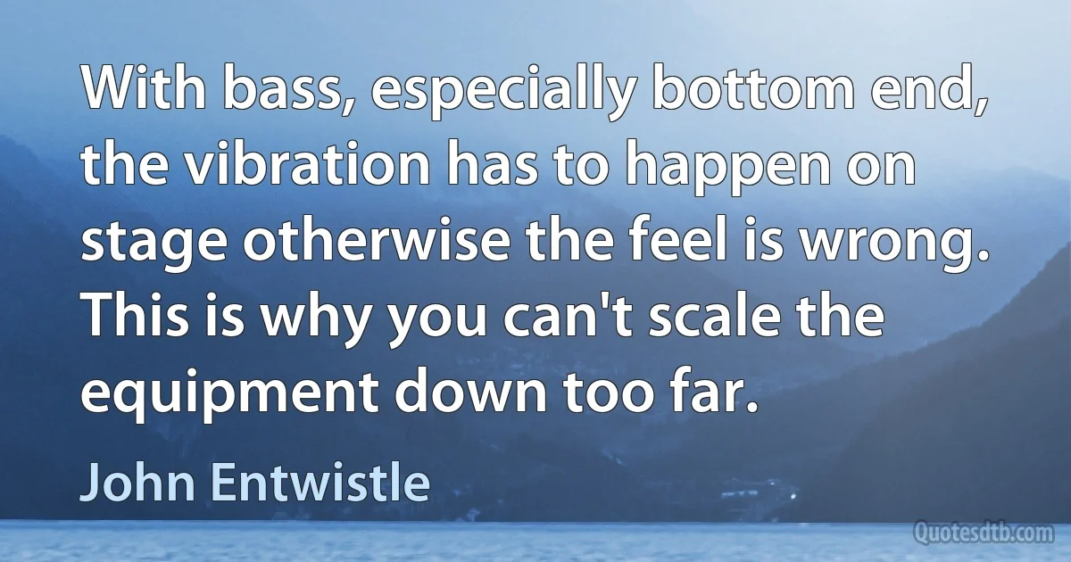 With bass, especially bottom end, the vibration has to happen on stage otherwise the feel is wrong. This is why you can't scale the equipment down too far. (John Entwistle)