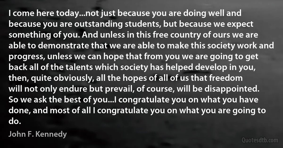 I come here today...not just because you are doing well and because you are outstanding students, but because we expect something of you. And unless in this free country of ours we are able to demonstrate that we are able to make this society work and progress, unless we can hope that from you we are going to get back all of the talents which society has helped develop in you, then, quite obviously, all the hopes of all of us that freedom will not only endure but prevail, of course, will be disappointed. So we ask the best of you...I congratulate you on what you have done, and most of all I congratulate you on what you are going to do. (John F. Kennedy)