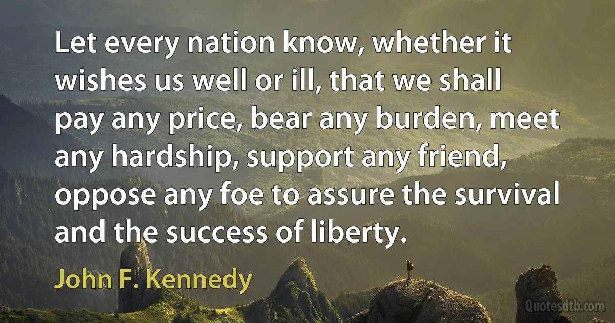 Let every nation know, whether it wishes us well or ill, that we shall pay any price, bear any burden, meet any hardship, support any friend, oppose any foe to assure the survival and the success of liberty. (John F. Kennedy)