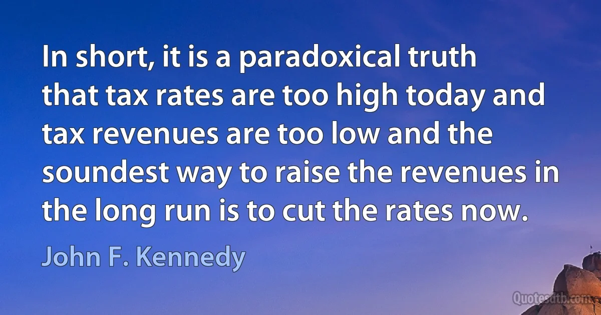 In short, it is a paradoxical truth that tax rates are too high today and tax revenues are too low and the soundest way to raise the revenues in the long run is to cut the rates now. (John F. Kennedy)